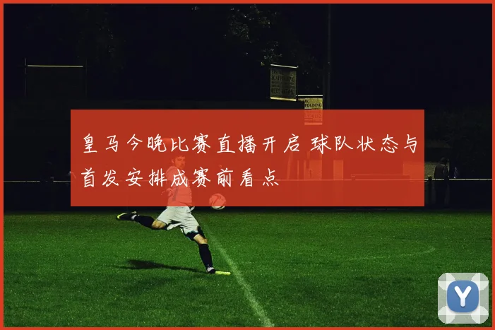 皇马今晚比赛直播开启 球队状态与首发安排成赛前看点