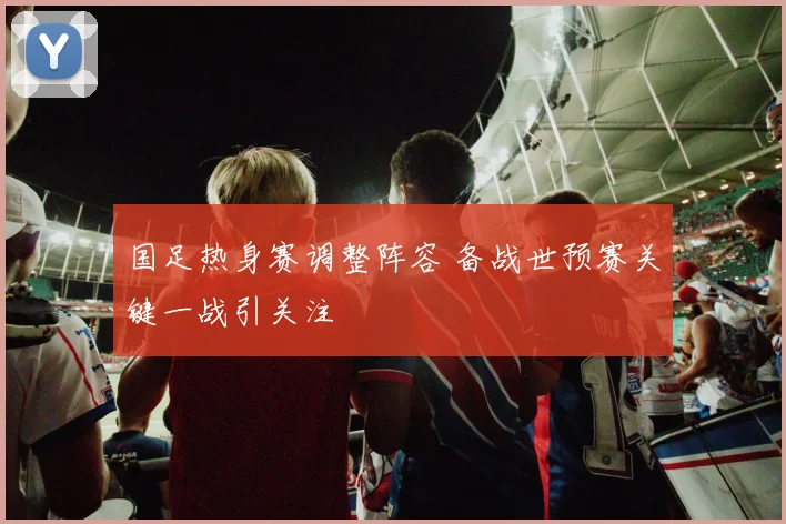 国足热身赛调整阵容 备战世预赛关键一战引关注