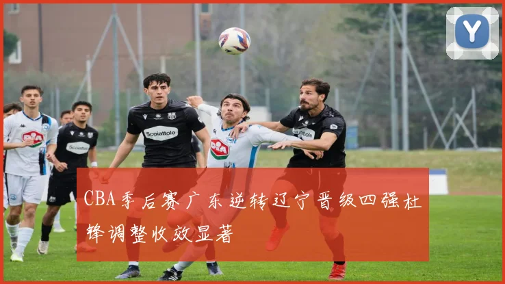 CBA季后赛广东逆转辽宁晋级四强杜锋调整收效显著