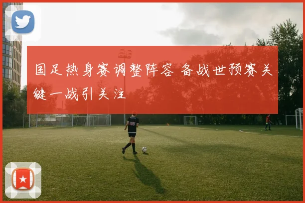 国足热身赛调整阵容 备战世预赛关键一战引关注