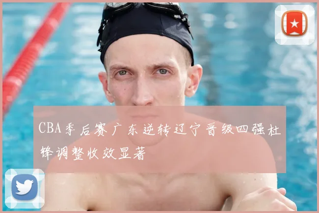 CBA季后赛广东逆转辽宁晋级四强杜锋调整收效显著
