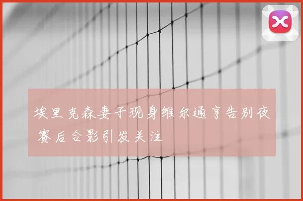埃里克森妻子现身维尔通亨告别夜 赛后合影引发关注
