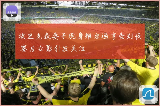 埃里克森妻子现身维尔通亨告别夜 赛后合影引发关注