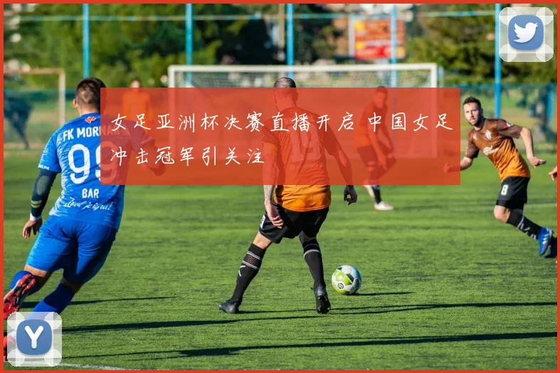 女足亚洲杯决赛直播开启 中国女足冲击冠军引关注