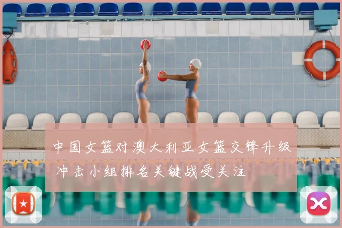 中国女篮对澳大利亚女篮交锋升级 冲击小组排名关键战受关注