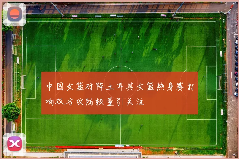 中国女篮对阵土耳其女篮热身赛打响双方攻防较量引关注