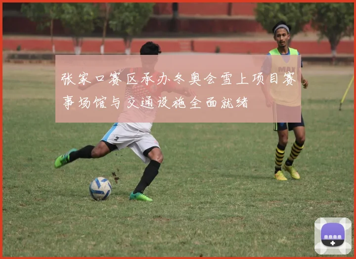 张家口赛区承办冬奥会雪上项目赛事场馆与交通设施全面就绪