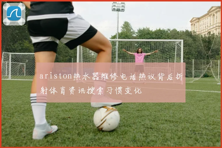 ariston热水器维修电话热议背后折射体育资讯搜索习惯变化