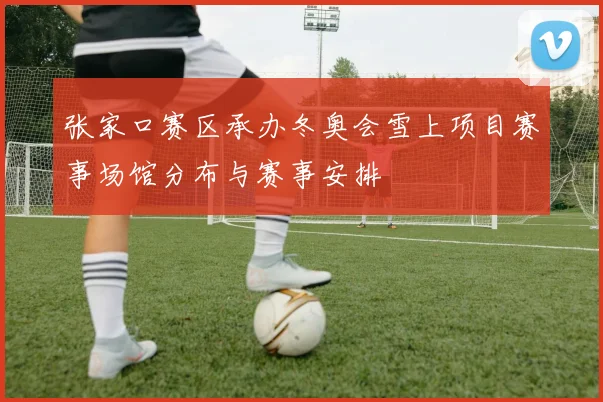 张家口赛区承办冬奥会雪上项目赛事场馆分布与赛事安排