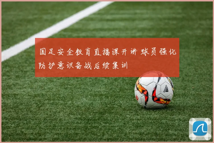 国足安全教育直播课开讲 球员强化防护意识备战后续集训