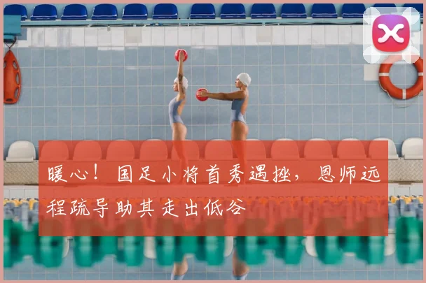暖心！国足小将首秀遇挫，恩师远程疏导助其走出低谷