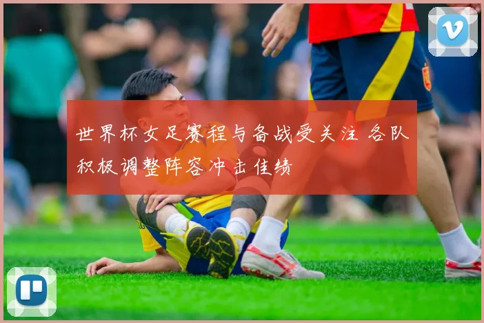 世界杯女足赛程与备战受关注 各队积极调整阵容冲击佳绩