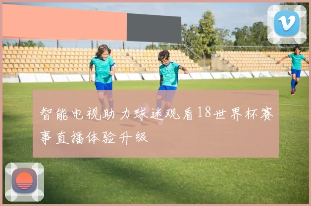 智能电视助力球迷观看18世界杯赛事直播体验升级