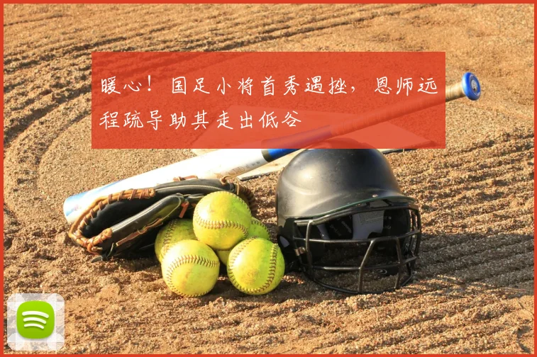 暖心！国足小将首秀遇挫，恩师远程疏导助其走出低谷