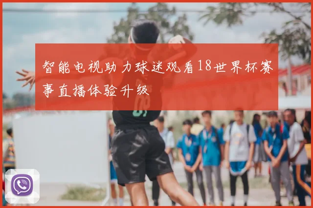 智能电视助力球迷观看18世界杯赛事直播体验升级
