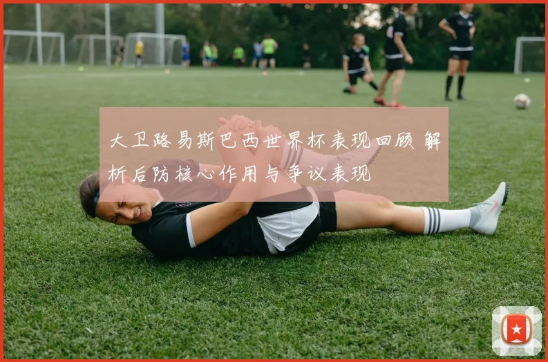 大卫路易斯巴西世界杯表现回顾 解析后防核心作用与争议表现