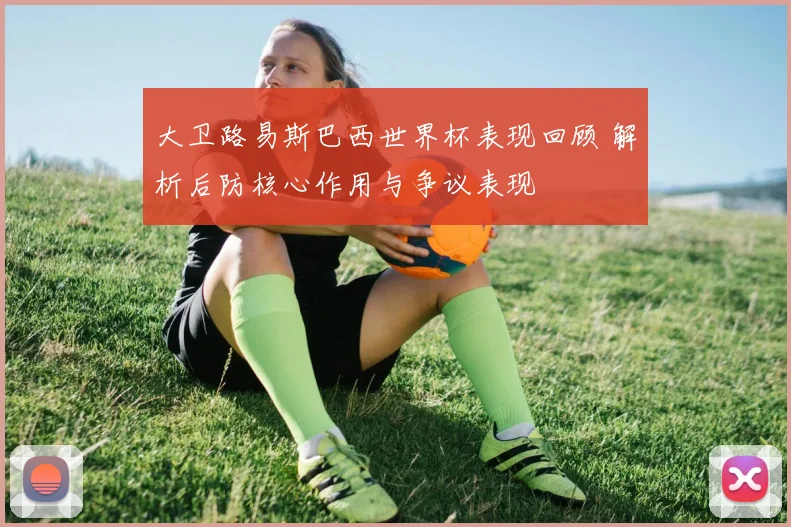 大卫路易斯巴西世界杯表现回顾 解析后防核心作用与争议表现