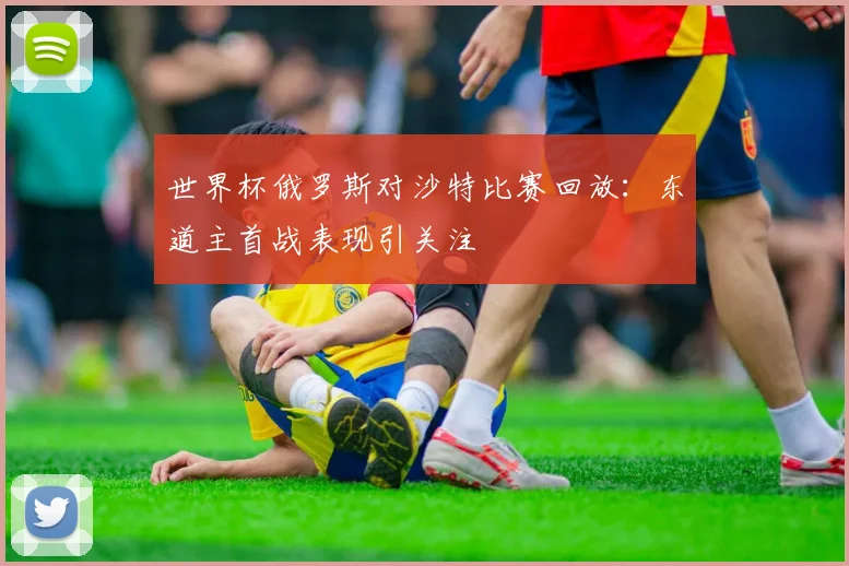 世界杯俄罗斯对沙特比赛回放：东道主首战表现引关注