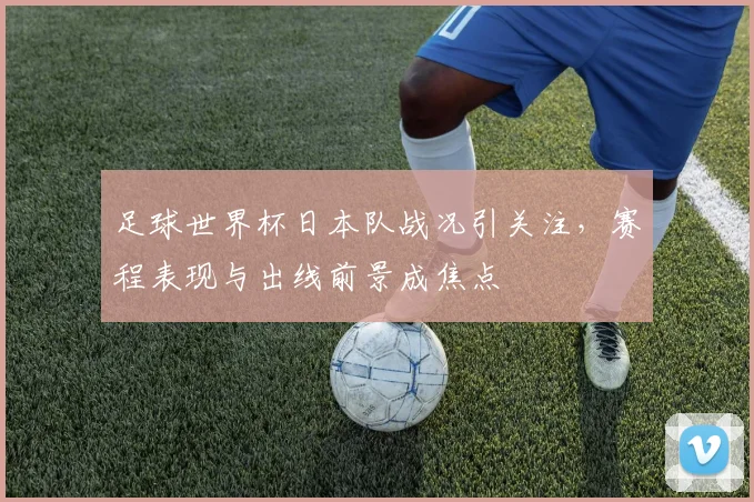 足球世界杯日本队战况引关注，赛程表现与出线前景成焦点